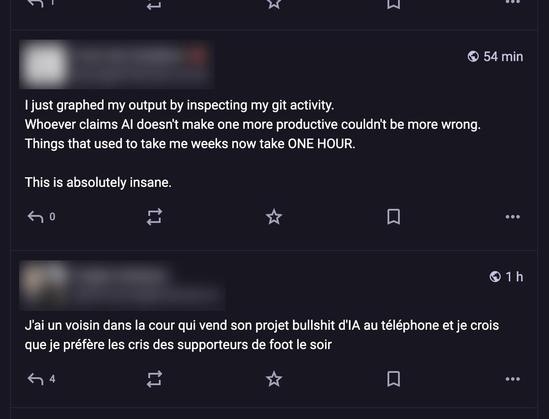 A screen capture of my mastodon TL:

First toot (anonymized):
“I just graphed my output by inspecting my git activity.
Whoever claims Al doesn't make one more productive couldn't be more wrong.
Things that used to take me weeks now take ONE HOUR.
This is absolutely insane.”

Very next toot in my timeline (anonymized as well):
“J’ai un voisin dans la cour qui vend son projet bullshit d'IA au téléphone et je crois que je préfère les cris des supporteurs de foot le soir”
