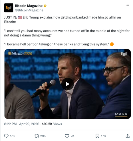 user avatar
Bitcoin Magazine
@BitcoinMagazine
JUST IN: 🇺🇸 Eric Trump explains how getting unbanked made him go all in on Bitcoin:

"I can't tell you had many accounts we had turned off in the middle of the night for not doing a damn thing wrong."

"I became hell bent on taking on these banks and fixing this system." 🟠
04:31
8:22 PM · Apr 29, 2026
130.5K
Views