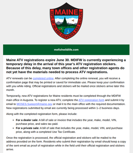 Email from Maine gov.


### Maine ATV registrations expire June 30. MDIFW is currently experiencing a temporary delay in the arrival of this year’s ATV registration stickers. Because of this delay, many town offices and other registration agents do not yet have the materials needed to process ATV registrations.

ATV renewals can be completed online. After completing the online renewal, you will receive a confirmation page that may be printed or saved for immediate use. Please keep your confirmation with you while riding. Official registrations and stickers will be mailed once stickers arrive later this month.

Temporarily, new ATV registrations for Maine residents must be completed through the MDIFW main office in Augusta. To register a new ATV, complete the ATV registration form and submit it by email to MOSES.Support@maine.gov or mail it to the main office with the required documentation. New registrations submitted by email are currently being processed within 1–2 business days.

Along with the completed registration form, please include:

-   For a dealer sale: A bill of sale or invoice that includes the year, make, model, VIN, purchase price, and sales tax paid.
-   For a private sale: A bill of sale that includes the year, make, model, VIN, and purchase price, along with a completed Use Tax Certificate.

Once the registration is processed, the official registration and stickers will be mailed to the address provided on the form. Residents who submit their registration by email should keep a copy of the sent email as proof of registration while in the field until their official registration and stickers arrive.