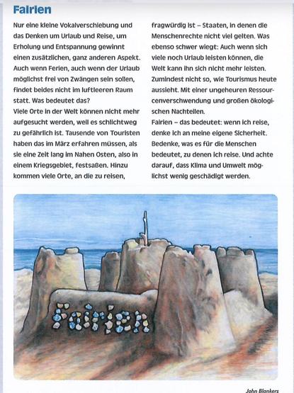 Zweispaltig geschriebener Beitrag mit einem Bild einer Sandburg auf einem leeren Strand. Im Hintergrund ist das blaue Meer.
Überschrift: Fairien Text: Nur eine kleine Vokalverschiebung und das Denken um Urlaub und Reise, um Erholung und Entspannung gewinnt einen zusätzlichen, ganz anderen Aspekt.
Auch wenn Ferien, auch wenn der Urlaub möglichst frei von Zwängen sein sollen, findet beides nicht im luftleeren Raum statt. Was bedeutet das?
Viele Orte in der Welt können nicht mehr aufgesucht werden, weil es schlichtweg zu gefährlich ist. Tausende von Touristen haben das im März erfahren müssen, als sie eine Zeit lang im Nahen Osten, also in einem Kriegsgebiet, festsaßen. Hinzu kommen viele Orte, an die zu reisen, fragwürdig ist - Staaten, in denen die Menschenrechte nicht viel gelten. Was ebenso schwer wiegt: Auch wenn sich viele noch Urlaub leisten können, die Welt kann ihn sich nicht mehr leisten.
Zumindest nicht so, wie Tourismus heute aussieht. Mit einer ungeheuren Ressour-cenverschwendung und großen ökologischen Nachteilen.
Fairien - das bedeutet: wenn ich reise, denke ich an meine eigene Sicherheit.
Bedenke, was es für die Menschen bedeutet, zu denen ich reise. Und achte darauf, dass Klima und Umwelt möglichst wenig geschädigt werden.