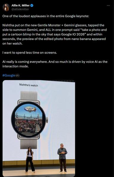 Mie K. Miner O
@alliektniller
of the loudest applauses in the entire Google keynote:
ishtha put on the new Gentle Monster + Gemini glasses, tapped the
"de to summon Gemini, and ALL in one prompt said "take a photo and
a cartoon blimp in the sky that says Google IO 2026" and within
onds, the preview of the edited photo from nano banana appeared
her watch.
want to spend less time on screens.
really is coming everywhere. And so much is driven by voice Al as the
nteraction mode.
oogle@