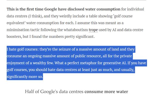 This is the first time Google have disclosed water consumption for individual data centres (I think), and they weirdly include a table showing ‘golf course equivalent’ water consumption for each. I assume this was meant as a minimisation tactic following the whataboutism trope used by AI and data centre boosters, but I found the numbers pretty significant.

I hate golf courses: they’re the seizure of a massive amount of land and they consume an ongoing massive amount of public resource, all for the private enjoyment of a wealthy few. What a perfect metaphor for generative AI. If you have golf courses, you should hate data centres at least just as much, and usually, significantly more so.