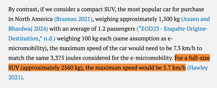 A paragraph from the linked article: By contrast, if we consider a compact SUV, the most popular car for purchase in North America (Brazeau 2021), weighing approximately 1,500 kg (Axsen and Bhardwaj 2024) with an average of 1.2 passengers (“EOD23 - Enquête Origine-Destination,” n.d.) weighing 100 kg each (same assumption as e-micromobility), the maximum speed of the car would need to be 7.3 km/h to match the same 3,375 joules considered for the e-micromobility. For a full-size SUV (approximately 2560 kg), the maximum speed would be 5.7 km/h (Hawley 2021).