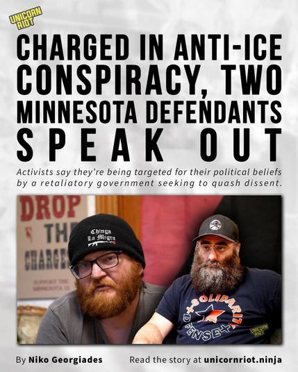 Charged in Anti-ICE Conspiracy, Two Minnesota Defendants Speak Out

Activists say they’re being targeted for their political beliefs by a retaliatory government seeking to quash dissent.

By Niko Georgiades
Read the story at unicornriot.ninja

https://unicornriot.ninja/2026/charged-in-anti-ice-conspiracy-two-minnesota-defendants-speak-out/