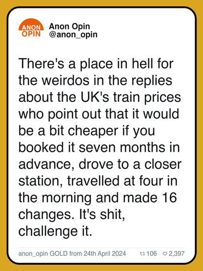 There's a place in hell for the weirdos in the replies about the UK's train prices who point out that it would be a bit cheaper if you booked it seven months in advance, drove to a closer station, travelled at four in the morning and made 16 changes. It's shit, challenge it.

anon_opin GOLD from 24th April 2024