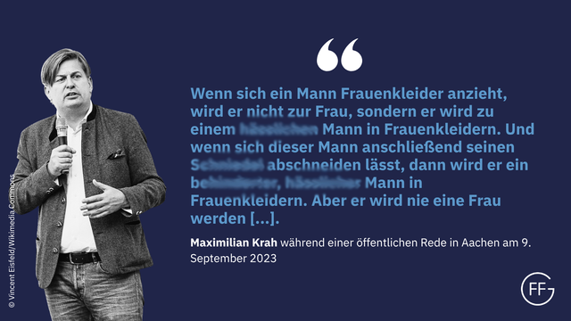 „Wenn sich ein Mann Frauenkleider anzieht, wird er nicht zur Frau, sondern er wird zu einem hässlichen Mann in Frauenkleidern. Und wenn sich dieser Mann anschließend seinen Schniedel abschneiden lässt, dann wird er ein behinderter, hässlicher Mann in Frauenkleidern. Aber er wird nie eine Frau werden, meine Damen und Herren.“ Maximilian Krah während einer öffentlichen Rede in Aachen am 09.09.2023, https://x.com/vitusstudemund/status/1700519187989328149)