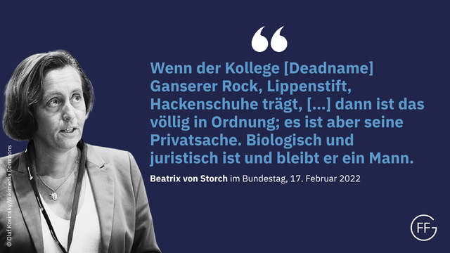 „Wenn der Kollege [Deadname] Ganserer Rock, Lippenstift, Hackenschuhe trägt, […] dann ist das völlig in Ordnung; es ist aber seine Privatsache. Biologisch und juristisch ist und bleibt er ein Mann.“ (Beatrix von Storch, MdB, Bundestagsrede vom 17.02.2022, S. 1143, https://dserver.bundestag.de/btp/20/20017.pdf)
