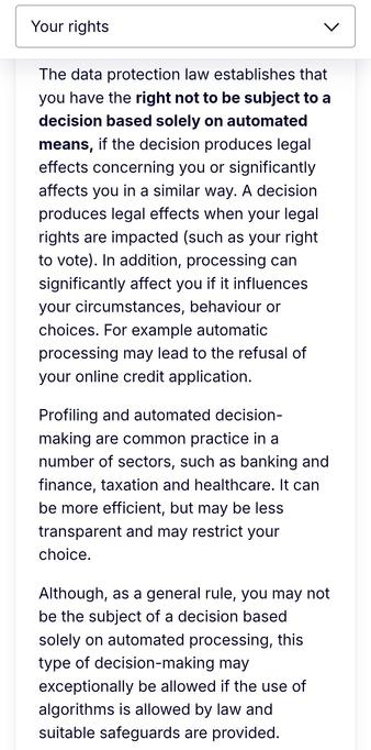 The data protection law establishes that you have the right not to be subject to a decision based solely on automated means, if the decision produces legal effects concerning you or significantly affects you in a similar way. A decision produces legal effects when your legal rights are impacted (such as your right to vote). In addition, processing can significantly affect you if it influences your circumstances, behaviour or choices. For example automatic processing may lead to the refusal of your online credit application.

Profiling and automated decision-making are common practice in a number of sectors, such as banking and finance, taxation and healthcare. It can be more efficient, but may be less transparent and may restrict your choice.

Although, as a general rule, you may not be the subject of a decision based solely on automated processing, this type of decision-making may exceptionally be allowed if the use of algorithms is allowed by law and suitable safeguards are provided.