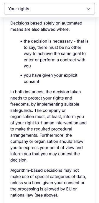 Decisions based solely on automated means are also allowed where:

the decision is necessary - that is to say, there must be no other way to achieve the same goal to enter or perform a contract with you
you have given your explicit consent
In both instances, the decision taken needs to protect your rights and freedoms, by implementing suitable safeguards. The company or organisation must, at least, inform you of your right to  human intervention and to make the required procedural arrangements. Furthermore, the company or organisation should allow you to express your point of view and inform you that you may contest the decision.

Algorithm-based decisions may not make use of special categories of data, unless you have given your consent or the processing is allowed by EU or national law (see above).