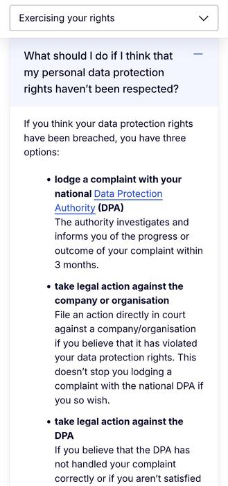 What should I do if I think that my personal data protection rights haven’t been respected?

If you think your data protection rights have been breached, you have three options:  

lodge a complaint with your national Data Protection Authority (DPA)
The authority investigates and informs you of the progress or outcome of your complaint within 3 months.
take legal action against the company or organisation
File an action directly in court against a company/organisation if you believe that it has violated your data protection rights. This doesn’t stop you lodging a complaint with the national DPA if you so wish.
take legal action against the DPA
If you believe that the DPA has not handled your complaint correctly or if you aren’t satisfied
