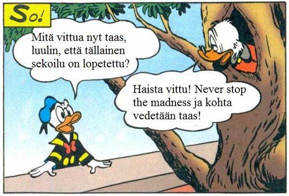 Finnish parody of Donald Duck & Scrooge. Donald says: "What the fuck? I thought this kind of foolishness had been ended?" Scrooge up in the tree says: "Fuck you! Never stop the madness, and we're getting right back to it!"