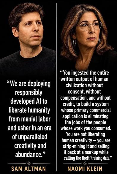 "We are deploying responsibly developed Al to liberate humanity from menial labor and usher in an era of unparalleled creativity and abundance." — Sam Altman
"You ingested the entire written output of human civilization without consent, without compensation, and without credit, to build a system whose primary commercial application is eliminating the jobs of the people whose work you consumed. You are not liberating human creativity - you are strip-mining it and selling it back at a markup while calling the theft 'training data." — Naomi Klein