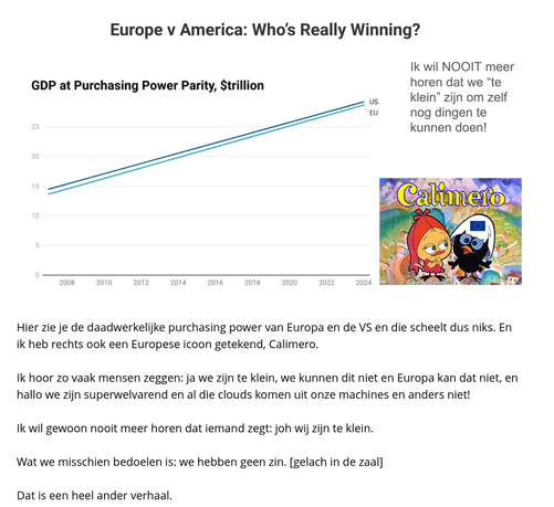 Hier zie je de daadwerkelijke purchasing power van Europa en de VS en die scheelt dus niks. En
ik heb rechts ook een Europese icoon getekend, Calimero.
Ik hoor zo vaak mensen zeggen: ja we zijn te klein, we kunnen dit niet en Europa kan dat niet, en
hallo we zijn superwelvarend en al die clouds komen uit onze machines en anders niet!
Ik wil gewoon nooit meer horen dat iemand zegt: joh wij zijn te klein.
Wat we misschien bedoelen is: we hebben geen zin. [gelach in de zaal]
Dat is een heel ander verhaal.