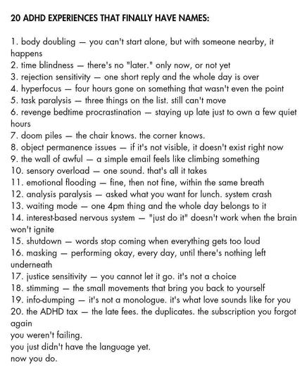 20 ADHD EXPERIENCES THAT FINALLY HAVE NAMES:

1. body doubling — you can't start alone, but with someone nearby, it
happens

2. time blindness — there's no "later." only now, or not yet

3. rejection sensitivity — one short reply and the whole day is over

4. hyperfocus — four hours gone on something that wasn't even the point

5. task paralysis — three things on the list. still can't move

6. revenge bedtime procrastination — staying up late just to own a few quiet
hours

7. doom piles — the chair knows. the corner knows.

8. object permanence issues — if it's not visible, it doesn't exist right now

9. the wall of awful — a simple email feels like climbing something

10. sensory overload — one sound. that's all it takes

11. emotional flooding — fine, then not fine, within the same breath

12. analysis paralysis — asked what you want for lunch. system crash

13. waiting mode — one 4pm thing and the whole day belongs to it

14. interestbased nervous system — "just do it" doesn't work when the brain
won't ignite

15. shutdown — words stop coming when everything gets too loud

16. masking — performing okay, every day, until there's nothing left
underneath

17. justice sensitivity — you cannot let it go. it's not a choice

18. stimming — the small movements that bring you back to yourself

19. info-dumping — it's not a monologue. it's what love sounds like for you
20. the ADHD tax — the late fees. the duplicates. the subscription you forgot
again

you weren't failing.

you just didn't have the language yet.

now you do.