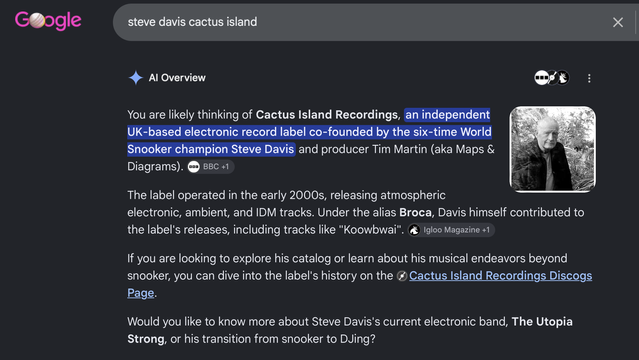 AI Overview

You are likely thinking of Cactus Island Recordings, an independent UK-based electronic record label co-founded by the six-time World Snooker champion Steve Davis and producer Tim Martin (aka Maps & Diagrams).The label operated in the early 2000s, releasing atmospheric electronic, ambient, and IDM tracks. Under the alias Broca, Davis himself contributed to the label's releases, including tracks like "Koowbwai".If you are looking to explore his catalog or learn about his musical endeavors beyond snooker, you can dive into the label's history on the ⁠Cactus Island Recordings Discogs Page.Would you like to know more about Steve Davis's current electronic band, The Utopia Strong, or his transition from snooker to DJing?