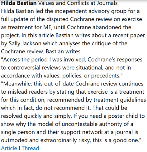 Hilda Bastian Values and Conflicts at Journals
Hilda Bastian led the independent advisory group for a full update of the disputed Cochrane review on exercise as treatment for ME, until Cochrane abandoned the project. In this article Bastian writes about a recent paper by Sally Jackson which analyses the critique of the Cochrane review. Bastian writes:
"Across the period I was involved, Cochrane’s responses to controversial reviews were situational, and not in accordance with values, policies, or precedents."
"Meanwhile, this out-of-date Cochrane review continues to mislead readers by stating that exercise is a treatment for this condition, recommended by treatment guidelines which in fact, do not recommend it. That could be resolved quickly and simply. If you need a poster child to show why the model of uncontestable authority of a single person and their support network at a journal is outmoded and extraordinarily risky, this is a good one."
Article l Thread