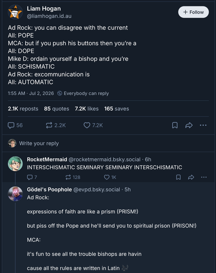 screenshot of a social media post and two replies. original post is from Liam Hogan:
Ad Rock: you can disagree with the current
All: POPE
MCA: but if you push his buttons then you're a 
All: DOPE
Mike D: ordain yourself a bishop and you're 
All: SCHISMATIC
Ad Rock: excommunication is
All: AUTOMATIC 
first reply from RocketMermaid:
INTERSCHISMATIC SEMINARY SEMINARY INTERSCHISMATIC
second reply from Godel's Poophole:
Ad Rock: expressions of faith are like a prism (PRISM!)
but piss off the pope and he'll send you to spiritual prison (PRISON!)
MCA: it's fun to see all the trouble bishops are havin
cause all the rules are written in Latin (sly emoji)