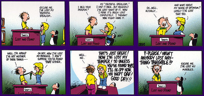 In a Bloom County cartoon, Binkly and Opus approach a man behind a desk with sign  "Sears LOST AND FOUND".

Binkly: EXCUSE ME. I'VE LOST MY YOUTHFUL IDEALISM.

Man: I BEG YOUR PARDON?

Binkly: MY "YOUTHFUL IDEALISM." I HAD IT ONCE... BUT RECENTLY I'VE LOST SIGHT OF IT. NOW I FEAR IT'S BEEN LOST COMPLETELY. I THOUGHT YOU MIGHT HAVE IT.

Man: OH... WELL, ACTUALLY...

Binkly: AND WHAT ABOUT MY SENSE OF OPTIMISM? LATELY I'VE LOST THAT 100. )

Man: OOF!
WELL, I'M AFRAID I'VE GOT NEITHER OF THOSE THINGS

Binlky: OH BOY... NOW I'VE LOST MY PATIENCE. I DON'T SUPPOSE YOU'VE FOUND THAT EITHER.

Man: WELL... NO...

Binkly: THAT'S JUST GREAT! NOW I'VE LOST MY TEMPER! SO UNLESS YOU'VE FOUND THAT I'LL BE OFF NOW, YOU INEPT OAF! GOOD DAY!!

Man: P-PLEASE. HASN'T ANYBODY LOST ANY-THING TANGIBLE?!

Opus: EXCUSE ME. I'VE LOST MY MARBLES.