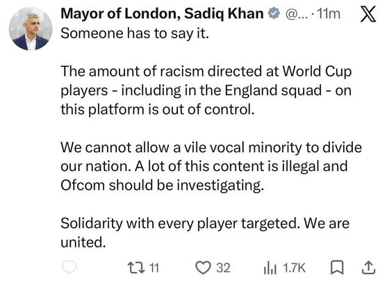 Mayor of London, Sadiq Khan • @....11m,
X
Someone has to say it.
The amount of racism directed at World Cup players - including in the England squad - on this platform is out of control.
We cannot allow a vile vocal minority to divide our nation. A lot of this content is illegal and Ofcom should be investigating.
Solidarity with every player targeted. We are united.
