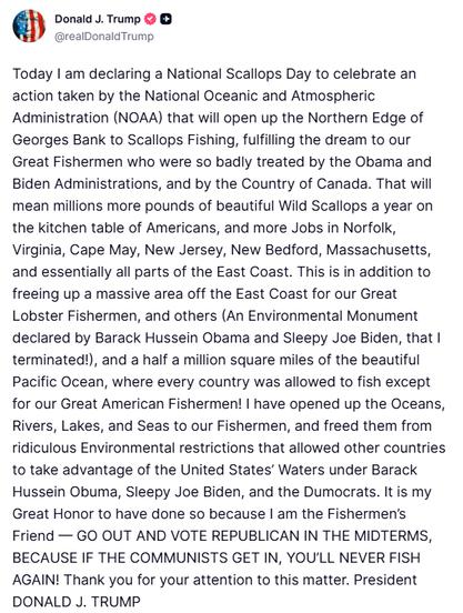 Donald J. Trump c
せ
@realDonaldTrump
Today I am declaring a National Scallops Day to celebrate an action taken by the National Oceanic and Atmospheric Administration (NOAA) that will open up the Northern Edge of Georges Bank to Scallops Fishing, fulfilling the dream to our Great Fishermen who were so badly treated by the Obama and Biden Administrations, and by the Country of Canada. That will mean millions more pounds of beautiful Wild Scallops a year on the kitchen table of Americans, and more Jobs in Norfolk, Virginia, Cape May, New Jersey, New Bedford, Massachusetts, and essentially all parts of the East Coast. This is in addition to freeing up a massive area off the East Coast for our Great Lobster Fishermen, and others (An Environmental Monument declared by Barack Hussein Obama and Sleepy Joe Biden, that I terminated!), and a half a million square miles of the beautiful Pacific Ocean, where every country was allowed to fish except for our Great American Fishermen! I have opened up the Oceans, Rivers, Lakes, and Seas to our Fishermen, and freed them from ridiculous Environmental restrictions that allowed other countries to take advantage of the United States' Waters under Barack Hussein Obuma, Sleepy Joe Biden, and the Dumocrats. It is my Great Honor to have done so because I am the Fishermen's Friend - GO OUT AND VOTE REPUBLICAN IN THE MIDTERMS, BECAUSE IF THE COMMUNISTS GET IN, YOU'LL NEVER FISH AGAIN! Thank you for your attention to this matter. President
DONALD J. TRUMP