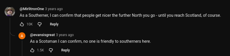 comments under a youtube video

@MirlitronOne 3 years ago - As a Southerer, can confirm that people get nicer the further North you go - until you reach Scotland, of course.

@Gevnsisgeata 3 years ago - As a Scotsman | can confirm, no one is friendly to southerners here