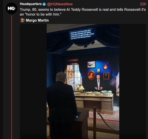 22h

HG

Headquarters
Trump, 80, seems to believe Al Teddy Roosevelt is real and tells Roosevelt it's
an "honor to be with him."
Margo Martin

@HQNewsNow

never see-but if you keep your
nerve and remember the nation
comes first, you get through. I know
you know that feeling yourself.