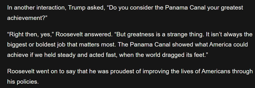 In another interaction, Trump asked, "Do you consider the Panama Canal your greatest
achievement?"

"Right then, yes," Roosevelt answered. "But greatness is a strange thing. It isn't always the
biggest or boldest job that matters most. The Panama Canal showed what America could
achieve if we held steady and acted fast, when the world dragged its feet."

Roosevelt went on to say that he was proudest of improving the lives of Americans through
his policies.