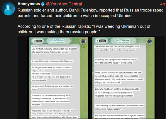 Anonymous
Russian soldier and author, Daniil Tulenkov, reported that Russian troops raped
parents and forced their children to watch in occupied Ukraine.

According to one of the Russian rapists: "I was weeding Ukrainian out of
children. I was making them russian people."

Ao Tulenkov
100 subscribers

@YourAnonCentral

4h

<31682

Tulenkov
Lex, my first company commander, was a bearer
of a specific fascist Nietzschean ideology.

13

A Tulenkov
13,100 subscribers

Lex himself watched this picture, sitting in a chair
in the pose of Don Corleone and smoking a cigarette.

31682

He clearly divided people into bio-waste and full-fledged ones.

But his gradations were not based on racial or
religious criteria.
He was a social racist.
He loved educated people and despised the
ignorant and stupid.

He was, nevertheless, devout and quoted the
Gospel.

Screaming and crying children were held nearby,
forced to watch the abuse of their parents.

In March 2024, already in Moscow, my third
company commander, Lis, showed me a
video that Lex's henchmen had recorded in
Berdyansk.

They broke into a private home and tortured a local
family. Two of Lex's henchmen sat on the couch,
pants down, while the husband and wife fellated them.

When Lex was taken in, the security officers, who had
seen it all, poked his nose into the confiscated
phone and asked: "Why the fuck did you do such stupid
things, you sick bastard?"

Lex, who had been writhing and squirming like
an eel on a frying pan, suddenly pulled himself
together, his voice scraping like metal.

"I was weeding out the crests from these children. I was
making them Russian people."

And they also told me that in the OGPU dungeons, towards