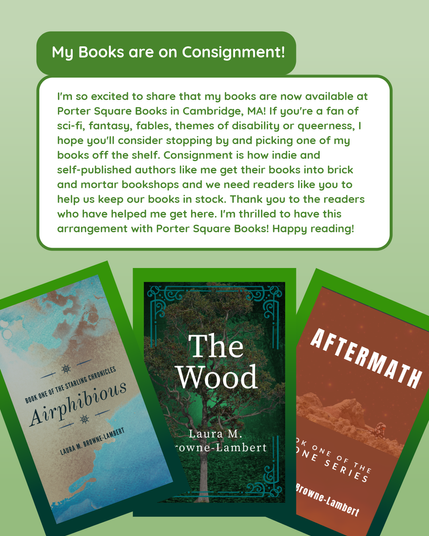 I'm so excited to share that my books are now available at Porter Square Books in Cambridge, MA! If you're a fan of sci-fi, fantasy, fables, themes of disability or queerness, I hope you'll consider stopping by and picking one of my books off the shelf. Consignment is how indie and self-published authors like me get their books into brick-and-mortar bookshops and we need readers like you to help us keep our books in stock. Thank you to the readers who have helped me get here. I'm thrilled to have this arrangement with Porter Square Books! Happy reading!

Below the text are the book covers for Airphibious, The Wood, and Aftermath all matted in shades of green against a light green background.