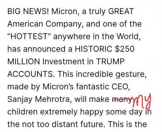 Black text on white. The word "many" is struck out in red and the word "my" is scribbled next to it.

BIG NEWS! Micron, a truly GREAT American Company, and one of the “HOTTEST” anywhere in the World, has announced a HISTORIC $250 MILLION Investment in TRUMP ACCOUNTS. This incredible gesture, made by Micron’s fantastic CEO, Sanjay Mehrotra, will make many children extremely happy some day in the not too distant future. This is the 

Source of the original printed text: https://truthsocial.com/@realDonaldTrump/116845625781087003