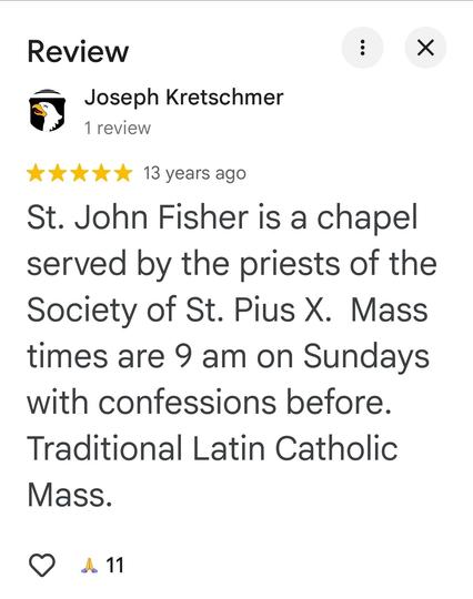 Review from Google Maps:
Joseph Kretschmer
1 review
13 years ago

"St. John Fisher is a chapel served by the priests of the Society of St. Pius X. Mass times are 9 am on Sundays with confessions before. Traditional Latin Catholic Mass."
