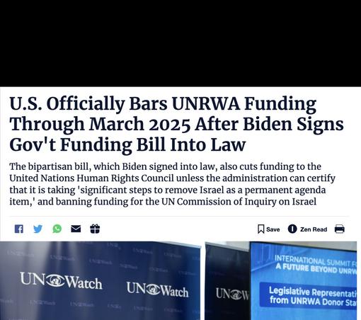 U.S. Officially Bars UNRWA Funding Through March 2025 After Biden Signs Gov't Funding Bill Into Law
The bipartisan bill, which Biden signed into law, also cuts funding to the United Nations Human Rights Council unless the administration can certify that it is taking 'significant steps to remove Israel as a permanent agenda item,' and banning funding for the UN Commission of Inquiry on Israel
NSave
• Zen Read
UNaWad
INTERNATIONAL SUMMIT FO A FUTURE BEYOND UNRW
UN@Watch
UN@Watch
Legislative Representati from UNRWA Donor Sta
