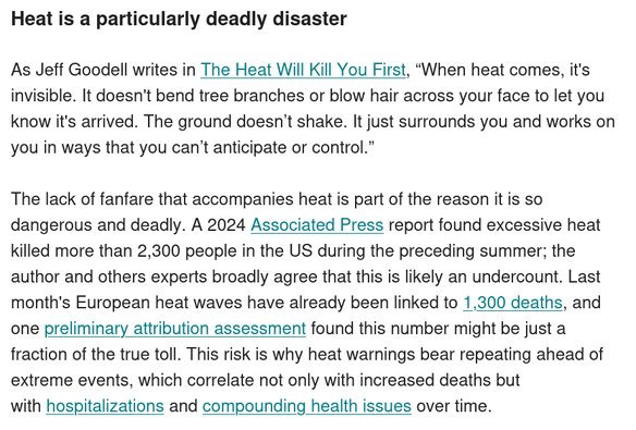 Heat is a particularly deadly disaster

As Jeff Goodell writes in The Heat Will Kill You First, “When heat comes, it's invisible. It doesn't bend tree branches or blow hair across your face to let you know it's arrived. The ground doesn’t shake. It just surrounds you and works on you in ways that you can’t anticipate or control.”

The lack of fanfare that accompanies heat is part of the reason it is so dangerous and deadly. A 2024 Associated Press report found excessive heat killed more than 2,300 people in the US during the preceding summer; the author and others experts broadly agree that this is likely an undercount. Last month's European heat waves have already been linked to 1,300 deaths, and one preliminary attribution assessment found this number might be just a fraction of the true toll. This risk is why heat warnings bear repeating ahead of extreme events, which correlate not only with increased deaths but with hospitalizations and compounding health issues over time.