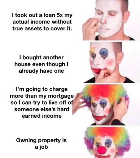 I took out a loan 5x myactual income withouttrue assets to cover it.I bought anotherhouse even though Ialready have oneI'm going to chargemore than my mortgageso I can try to live off ofsomeone else's hardearned incomeOwning property isa job