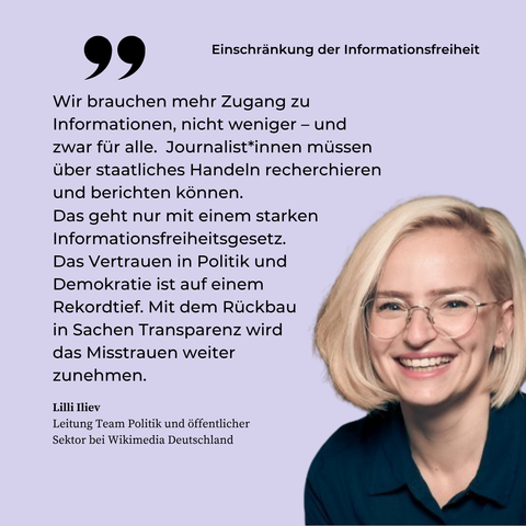 Ein Porträtfoto von Lilli Iliev, Leiterin des Teams Politik und öffentlicher Sektor, auf fliederfarbenem Hintergrund. Darüber die Überschrift: Einschränkung der Informationsfreiheit. Dazu das Zitat: Wir brauchen mehr Zugang zu Informationen, nicht weniger – und zwar für alle.  Journalist*innen müssen über staatliches Handeln recherchieren und berichten können.  Das geht nur mit einem starken Informationsfreiheitsgesetz. Das Vertrauen in Politik und Demokratie ist auf einem Rekordtief. Mit dem Rückbau in Sachen Transparenz wird das Misstrauen weiter zunehmen.