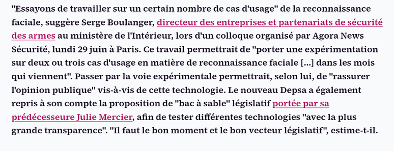 "Essayons de travailler sur un certain nombre de cas d'usage" de la reconnaissance faciale, suggère Serge Boulanger, directeur des entreprises et partenariats de sécurité des armes au ministère de l'Intérieur, lors d'un colloque organisé par Agora News Sécurité, lundi 29 juin à Paris. Ce travail permettrait de "porter une expérimentation sur deux ou trois cas d'usage en matière de reconnaissance faciale [...] dans les mois qui viennent". Passer par la voie expérimentale permettrait, selon lui, de "rassurer l'opinion publique" vis‑à‑vis de cette technologie. Le nouveau Depsa a également repris à son compte la proposition de "bac à sable" législatif portée par sa prédécesseure Julie Mercier, afin de tester différentes technologies "avec la plus grande transparence". "Il faut le bon moment et le bon vecteur législatif", estime‑t‑il.