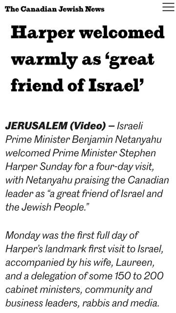 The Canadian Jewish News —
Harper welcomed
warmly as ‘great
friend of Israel’

JERUSALEM (Video) — Israeli

Prime Minister Benjamin Netanyahu

welcomed Prime Minister Stephen

Harper Sunday for a four-day visit,

with Netanyahu praising the Canadian

leader as “a great friend of Israel and
the Jewish People.”

Monday was the first full day of

Harper's landmark first visit to Israel,

accompanied by his wife, Laureen,

and a delegation of some 160 to 200

cabinet ministers, community and

business leaders, rabbis and media.