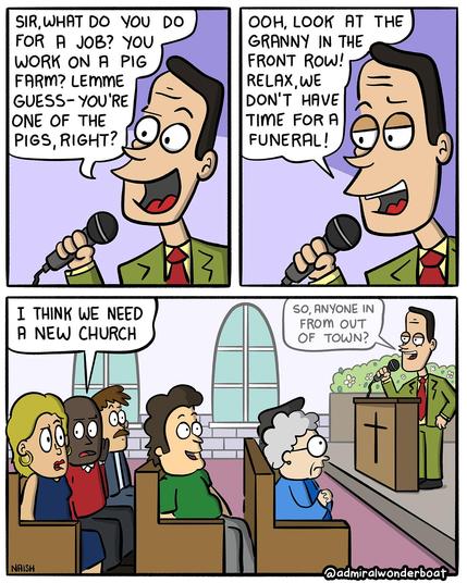 A man in a tacky suit with a microphone is talking.
Man: Sir, what do you do for work? You work on a pig farm? Lemme - guess - you're one of the pigs, right?
-
Man: Ooh, look at the granny in the front row! Relax, we don't have time for a funeral!
-
He's speaking in a church, the congregation looks on in shock.
A man says to his wife: I think we need a new church
On stage, the pastor is still going: So, anyone in from out of town?