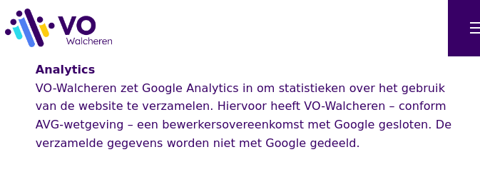 Logo VO Walchren 
Analytics
VO-Walcheren zet Google Analytics in om statistieken over het gebruik
van de website te verzamelen. Hiervoor heeft VO-Walcheren - conform
AVG-wetgeving - een bewerkersovereenkomst met Google gesloten. De
verzamelde gegevens worden niet met Google gedeeld.