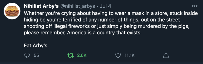 Screenshot of a 2020 tweet from Nihiist Arby's that reads:

"Whether you're crying about having to wear a mask in a store, stuck inside because you're terrified of any number of things, out on the street shooting off illegal fireworks or just simply being murdered by the pigs, please remember, America is a country that exists.

Eat Arby's"