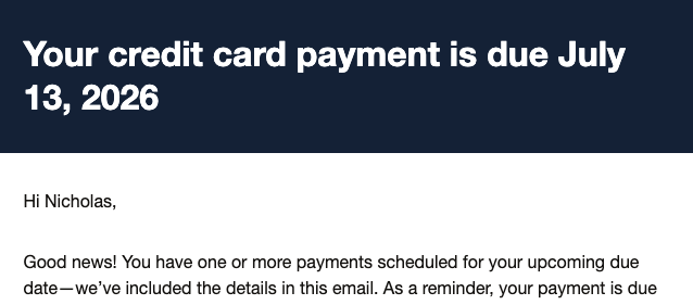 Your credit card payment is due July 13, 2026

Hi Nicholas,

Good news! You have one or more payments scheduled for your upcoming due date—we've included the details in this email. As a reminder, your payment is due