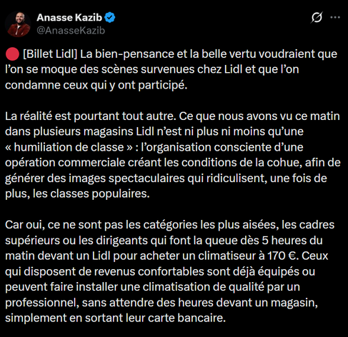 Anasse Kazib
 [Billet Lidl] 
La bien-pensance et la belle vertu voudraient que
l'on se moque des scènes survenues chez Lidl et que I'on
condamne ceux qui y ont participé.
La réalité est pourtant tout autre. Ce que nous avons vu ce matin
dans plusieurs magasins Lidl nest ni plus ni moins qu'une
«humiliation de classe » : l'organisation consciente d’une
opération commerciale créant les conditions de la cohue, afin de
générer des images spectaculaires qui ridiculisent, une fois de
plus, les classes populaires.
Car oui, ce ne sont pas les catégories les plus aisées, les cadres
supérieurs ou les dirigeants qui font la queue dés 5 heures du
matin devant un Lidl pour acheter un climatiseur a 170 €. Ceux
qui disposent de revenus confortables sont déja équipés ou
peuvent faire installer une climatisation de qualité par un
professionnel, sans attendre des heures devant un magasin,
simplement en sortant leur carte bancaire.