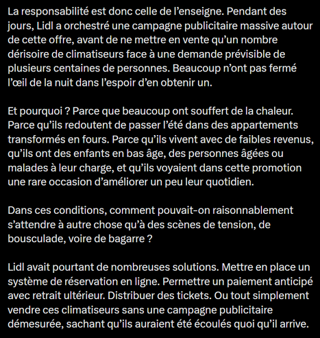 La responsabilité est donc celle de I’enseigne. Pendant des
jours, Lidl a orchestré une campagne publicitaire massive autour
de cette offre, avant de ne mettre en vente qu'un nombre
dérisoire de climatiseurs face a une demande prévisible de
plusieurs centaines de personnes. Beaucoup n'ont pas fermé
I’ceil de la nuit dans I’espoir d’en obtenir un.

Et pourquoi ? Parce que beaucoup ont souffert de la chaleur.
Parce qu’ils redoutent de passer I’ét€ dans des appartements
transformés en fours. Parce qu’ils vivent avec de faibles revenus,
qu’ils ont des enfants en bas age, des personnes agées ou
malades a leur charge, et qu’ils voyaient dans cette promotion
une rare occasion d’améliorer un peu leur quotidien.

Dans ces conditions, comment pouvait-on raisonnablement
s’attendre a autre chose qu’a des scénes de tension, de
bousculade, voire de bagarre ?

Lidl avait pourtant de nombreuses solutions. Mettre en place un
systéme de réservation en ligne. Permettre un paiement anticipé
avec retrait ultérieur. Distribuer des tickets. Ou tout simplement
vendre ces climatiseurs sans une campagne publicitaire
démesurée, sachant qu’ils auraient été écoulés quoi qu'il arrive.