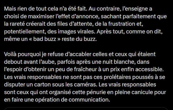 Mais rien de tout cela n’a été fait. Au contraire, I'enseigne a
choisi de maximiser I'effet d’annonce, sachant parfaitement que
la rareté créerait des files d’attente, de la frustration et,
potentiellement, des images virales. Aprés tout, comme on dit,
même un « bad buzz » reste du buzz.

Voila pourquoi je refuse d’accabler celles et ceux qui étaient
debout avant I'aube, parfois après une nuit blanche, dans
I’espoir d’obtenir un peu de fraicheur a un prix enfin accessible.
Les vrais responsables ne sont pas ces prolétaires poussés a se
disputer un carton sous les caméras. Les vrais responsables
sont ceux qui ont organisé cette pénurie en pleine canicule pour
en faire une opération de communication.