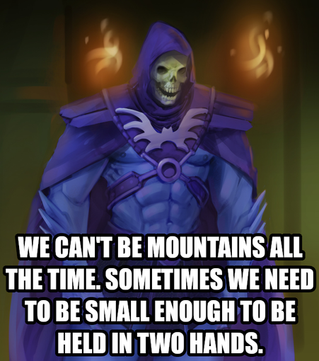We can't be mountains all the time. Sometimes we need to be small enough to be held in two hands. Says Skeletor needing to be held like that.