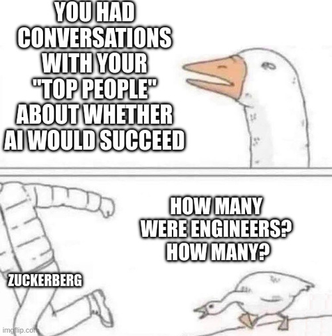This is the goose chase meme.  

Top panel, goose repeats something an asshole said: "You had conversations with your TOP PEOPLE about whether AI would succeed."

Bottom panel: Person labeled Zuckerberg is running from an angry goose, goose says, "How many were engineers?  How many?"