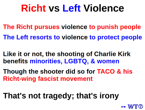 Richt vs Left Violence

The Richt pursues violence to punish people
The Left resorts to violence to protect people
Like it or not, the shooting of Charlie Kirk
benefits minorities, LGBTQ, & women
Though the shooter did so for TACO & his
Richt-wing fascist movement
That's not tragedy; that's irony

- WT7