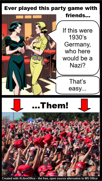 Ever played this party game with friends...

Two women dressed in 1940's style clothing are talking to each other in a lounge.

One says:
"If this were 1930's Germany, who here would be a Nazi?"

The other replies:
"That's easy...them" 

Arrows point to a photo of a crowd of people in maga hats

Created with #LibreOffice - the free, open source alternative to MS Office
~WT7