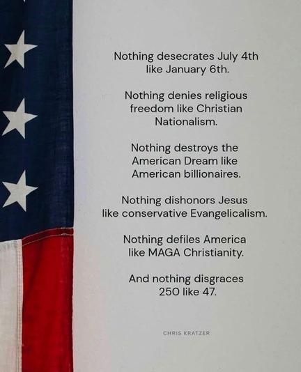 A meme with part of the U.S. flag on the left with an item from Chris Kratzer. 

“Nothing desecrates July 4th
like January 6th.
Nothing denies religious freedom like Christian
Nationalism.
Nothing destroys the American Dream like
American billionaires.
Nothing dishonors Jesus
like conservative Evangelicalism.
Nothing defiles America like MAGA Christianity.
And nothing disgraces
250 like 47.”