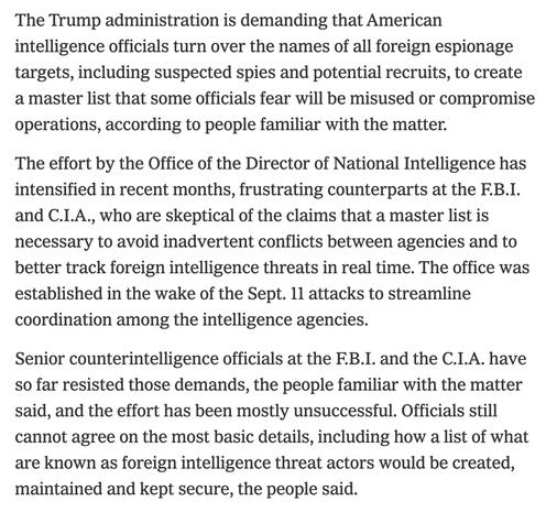 The Trump administration is demanding that American intelligence officials turn over the names of all foreign espionage targets, including suspected spies and potential recruits, to create a master list that some officials fear will be misused or compromise operations, according to people familiar with the matter.

The effort by the Office of the Director of National Intelligence has intensified in recent months, frustrating counterparts at the F.B.I. and C.I.A., who are skeptical of the claims that a master list is necessary to avoid inadvertent conflicts between agencies and to better track foreign intelligence threats in real time. The office was established in the wake of the Sept. 11 attacks to streamline coordination among the intelligence agencies.

Senior counterintelligence officials at the F.B.I. and the C.I.A. have so far resisted those demands, the people familiar with the matter said, and the effort has been mostly unsuccessful. Officials still cannot agree on the most basic details, including how a list of what are known as foreign intelligence threat actors would be created, maintained and kept secure, the people said.